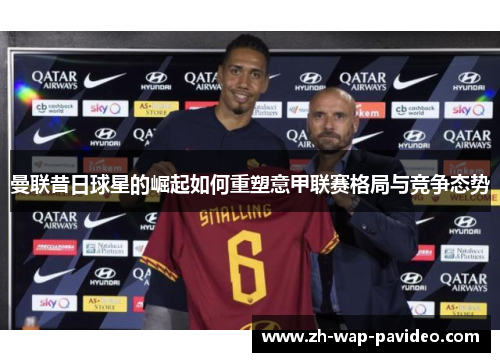 曼联昔日球星的崛起如何重塑意甲联赛格局与竞争态势