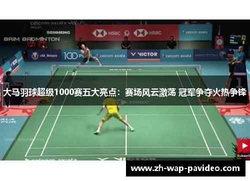 大马羽球超级1000赛五大亮点：赛场风云激荡 冠军争夺火热争锋