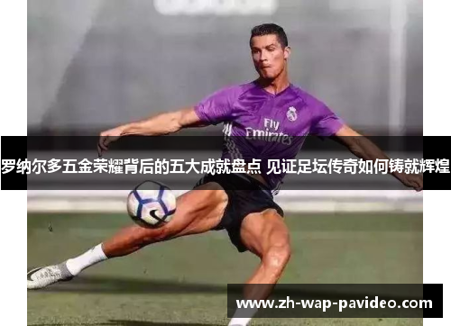 罗纳尔多五金荣耀背后的五大成就盘点 见证足坛传奇如何铸就辉煌