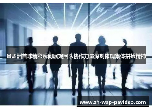 吕孟洲首球精彩瞬间展现团队协作力量深刻体现集体拼搏精神 吕孟洲首球精彩瞬间展现团队协作力量深刻体现集体拼搏精神