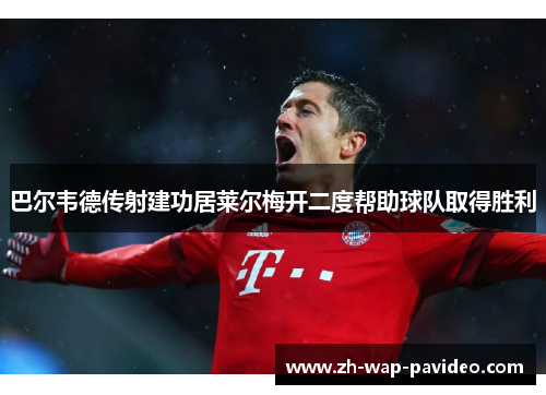 巴尔韦德传射建功居莱尔梅开二度帮助球队取得胜利 巴尔韦德传射建功居莱尔梅开二度帮助球队取得胜利