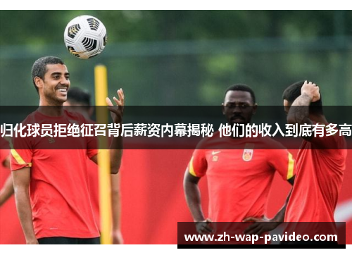 归化球员拒绝征召背后薪资内幕揭秘 他们的收入到底有多高 归化球员拒绝征召背后薪资内幕揭秘 他们的收入到底有多高