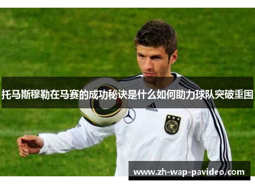 托马斯穆勒在马赛的成功秘诀是什么如何助力球队突破重围 托马斯穆勒在马赛的成功秘诀是什么如何助力球队突破重围