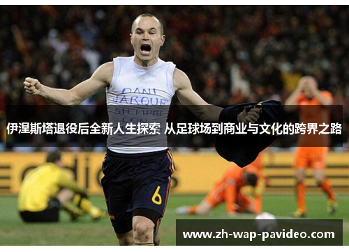 伊涅斯塔退役后全新人生探索 从足球场到商业与文化的跨界之路