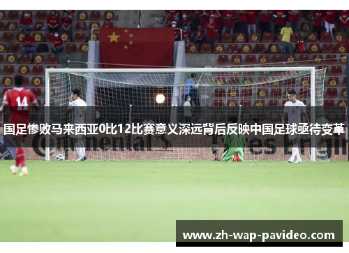 国足惨败马来西亚0比12比赛意义深远背后反映中国足球亟待变革 国足惨败马来西亚0比12比赛意义深远背后反映中国足球亟待变革