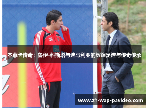 本菲卡传奇:鲁伊-科斯塔与迪马利亚的辉煌足迹与传奇传承 本菲卡传奇:鲁伊-科斯塔与迪马利亚的辉煌足迹与传奇传承