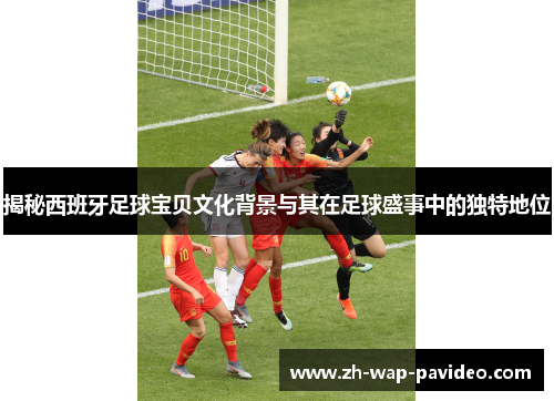 揭秘西班牙足球宝贝文化背景与其在足球盛事中的独特地位