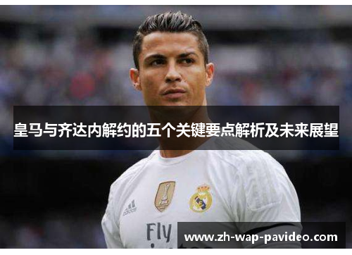 皇马与齐达内解约的五个关键要点解析及未来展望 皇马与齐达内解约的五个关键要点解析及未来展望