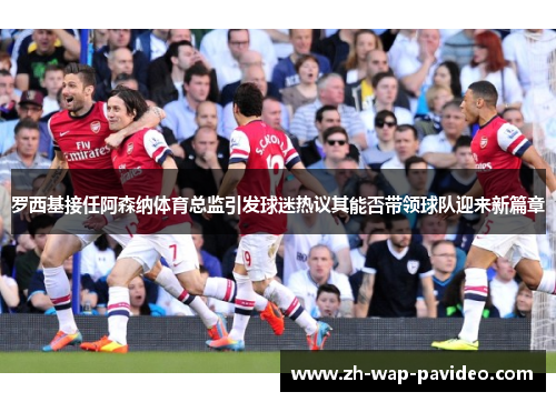 罗西基接任阿森纳体育总监引发球迷热议其能否带领球队迎来新篇章 罗西基接任阿森纳体育总监引发球迷热议其能否带领球队迎来新篇章