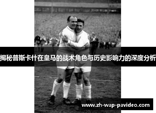 揭秘普斯卡什在皇马的战术角色与历史影响力的深度分析 揭秘普斯卡什在皇马的战术角色与历史影响力的深度分析
