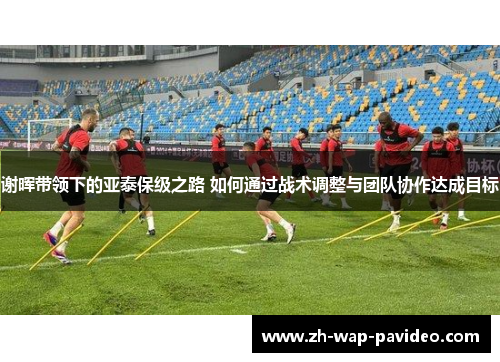谢晖带领下的亚泰保级之路 如何通过战术调整与团队协作达成目标 谢晖带领下的亚泰保级之路 如何通过战术调整与团队协作达成目标