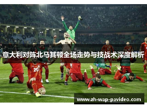 意大利对阵北马其顿全场走势与技战术深度解析