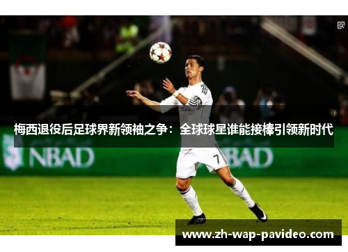 梅西退役后足球界新领袖之争:全球球星谁能接棒引领新时代 梅西退役后足球界新领袖之争:全球球星谁能接棒引领新时代