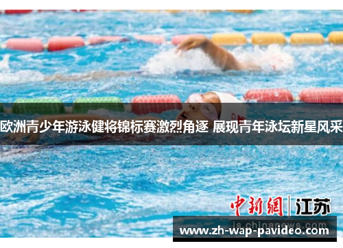欧洲青少年游泳健将锦标赛激烈角逐 展现青年泳坛新星风采 欧洲青少年游泳健将锦标赛激烈角逐 展现青年泳坛新星风采