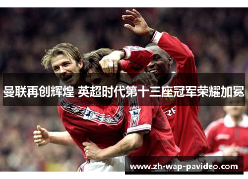 曼联再创辉煌 英超时代第十三座冠军荣耀加冕 曼联再创辉煌 英超时代第十三座冠军荣耀加冕