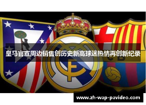 皇马官宣周边销售创历史新高球迷热情再创新纪录 皇马官宣周边销售创历史新高球迷热情再创新纪录