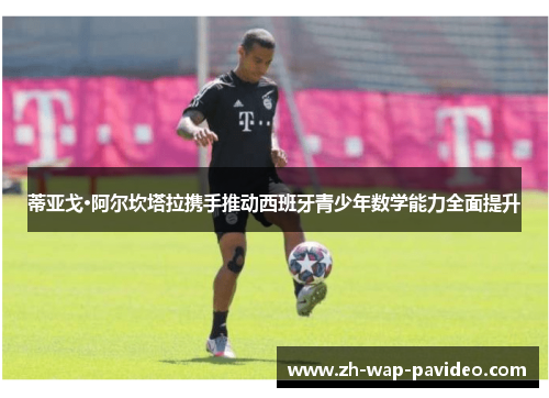 蒂亚戈·阿尔坎塔拉携手推动西班牙青少年数学能力全面提升 蒂亚戈·阿尔坎塔拉携手推动西班牙青少年数学能力全面提升