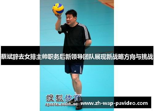 蔡斌辞去女排主帅职务后新领导团队展现新战略方向与挑战